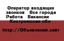  Оператор входящих звонков - Все города Работа » Вакансии   . Костромская обл.